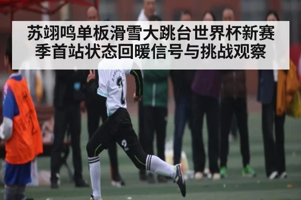 苏翊鸣单板滑雪大跳台世界杯新赛季首站状态回暖信号与挑战观察
